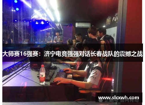 大师赛16强赛：济宁电竞强强对话长春战队的震撼之战